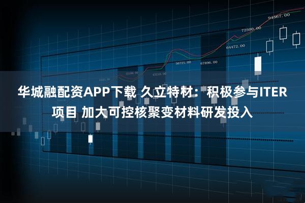 华城融配资APP下载 久立特材：积极参与ITER项目 加大可控核聚变材料研发投入