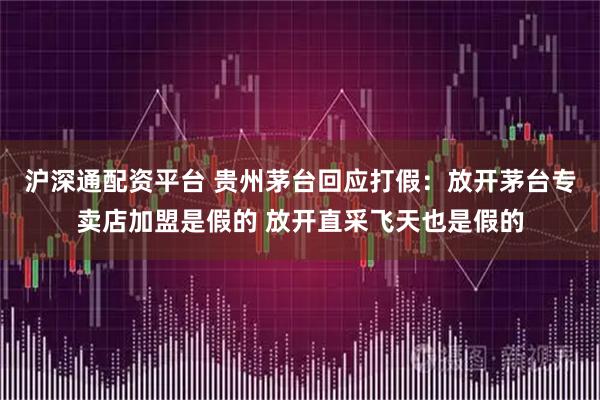 沪深通配资平台 贵州茅台回应打假：放开茅台专卖店加盟是假的 放开直采飞天也是假的