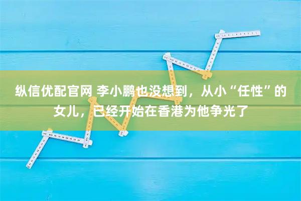 纵信优配官网 李小鹏也没想到，从小“任性”的女儿，已经开始在香港为他争光了