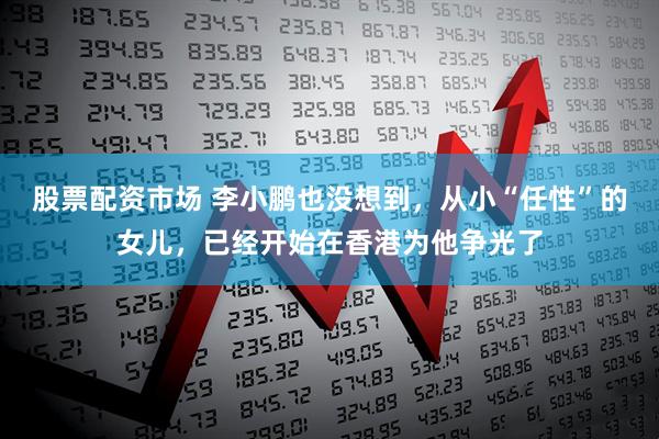 股票配资市场 李小鹏也没想到，从小“任性”的女儿，已经开始在香港为他争光了