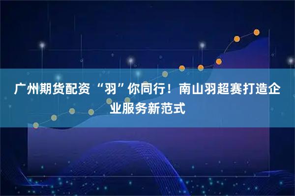 广州期货配资 “羽”你同行！南山羽超赛打造企业服务新范式