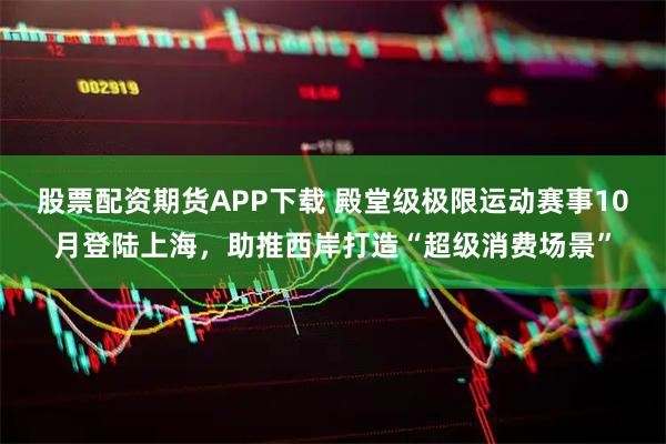 股票配资期货APP下载 殿堂级极限运动赛事10月登陆上海，助推西岸打造“超级消费场景”