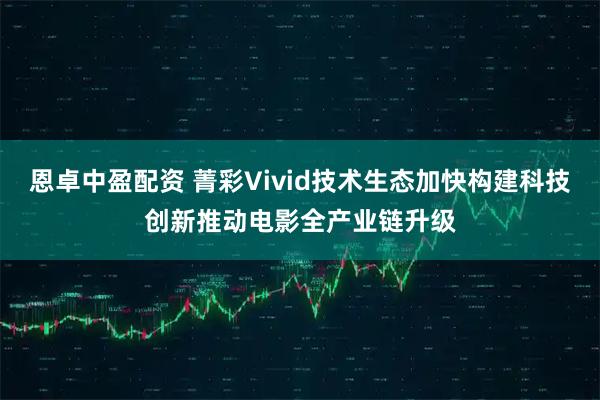 恩卓中盈配资 菁彩Vivid技术生态加快构建科技创新推动电影全产业链升级
