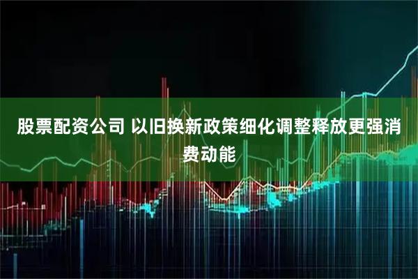 股票配资公司 以旧换新政策细化调整释放更强消费动能