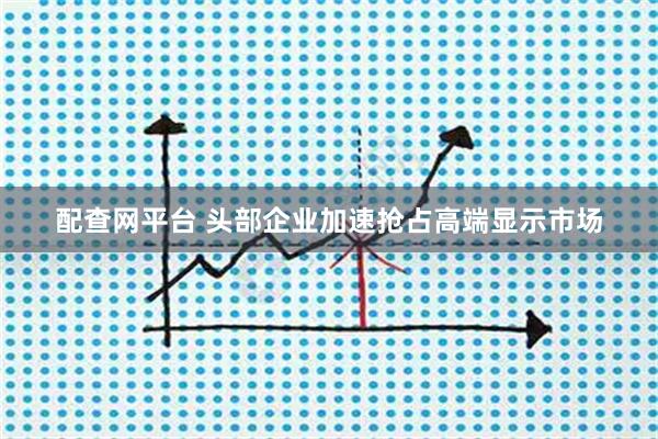 配查网平台 头部企业加速抢占高端显示市场