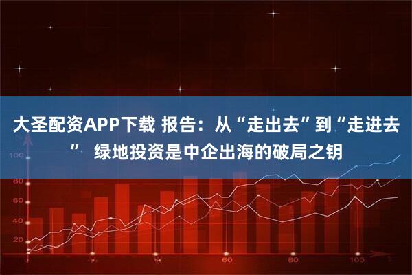大圣配资APP下载 报告：从“走出去”到“走进去”  绿地投资是中企出海的破局之钥