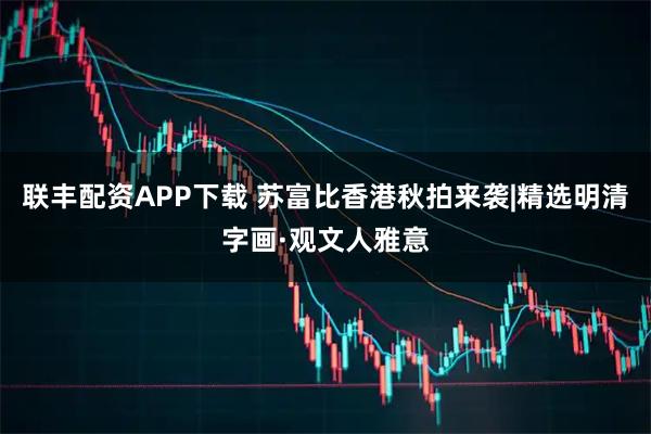 联丰配资APP下载 苏富比香港秋拍来袭|精选明清字画·观文人雅意