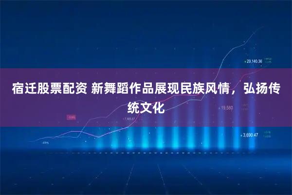 宿迁股票配资 新舞蹈作品展现民族风情，弘扬传统文化