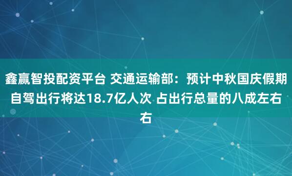 鑫赢智投配资平台 交通运输部：预计中秋国庆假期自驾出行将达18.7亿人次 占出行总量的八成左右