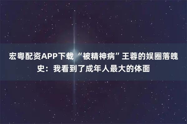 宏粤配资APP下载 “被精神病”王蓉的娱圈落魄史：我看到了成年人最大的体面