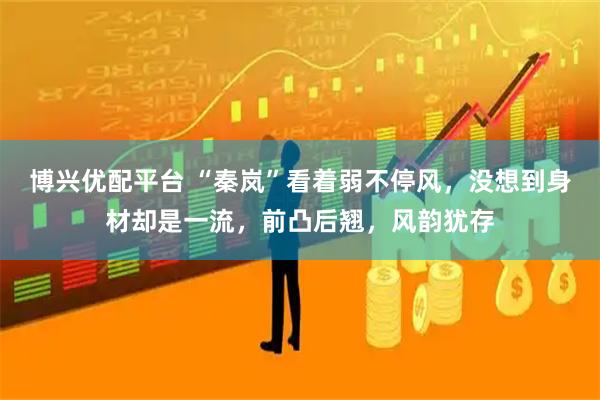 博兴优配平台 “秦岚”看着弱不停风，没想到身材却是一流，前凸后翘，风韵犹存