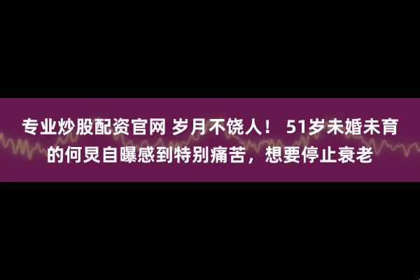专业炒股配资官网 岁月不饶人！ 51岁未婚未育的何炅自曝感到特别痛苦，想要停止衰老