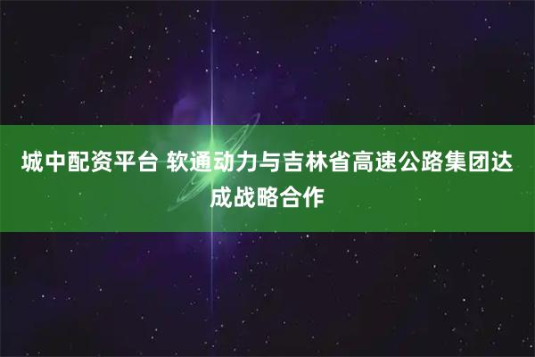 城中配资平台 软通动力与吉林省高速公路集团达成战略合作