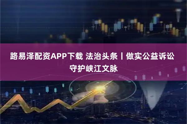 路易泽配资APP下载 法治头条丨做实公益诉讼 守护峡江文脉