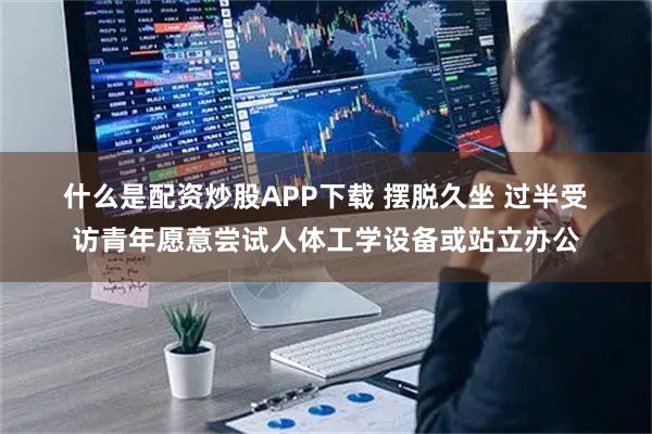 什么是配资炒股APP下载 摆脱久坐 过半受访青年愿意尝试人体工学设备或站立办公