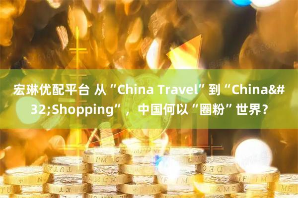 宏琳优配平台 从“China Travel”到“China Shopping”，中国何以“圈粉”世界？