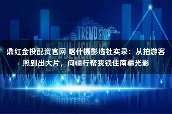 鼎红金投配资官网 喀什摄影选社实录：从拍游客照到出大片，问疆行帮我锁住南疆光影