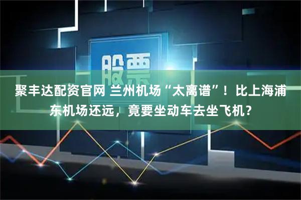 聚丰达配资官网 兰州机场“太离谱”！比上海浦东机场还远，竟要坐动车去坐飞机？