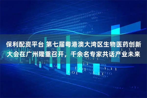 保利配资平台 第七届粤港澳大湾区生物医药创新大会在广州隆重召开，千余名专家共话产业未来