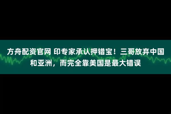 方舟配资官网 印专家承认押错宝！三哥放弃中国和亚洲，而完全靠美国是最大错误