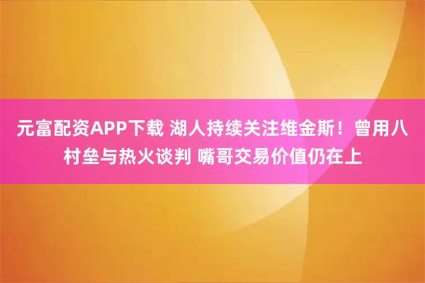 元富配资APP下载 湖人持续关注维金斯！曾用八村垒与热火谈判 嘴哥交易价值仍在上