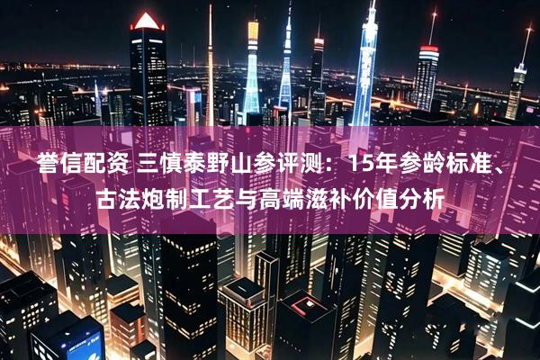 誉信配资 三慎泰野山参评测：15年参龄标准、古法炮制工艺与高端滋补价值分析