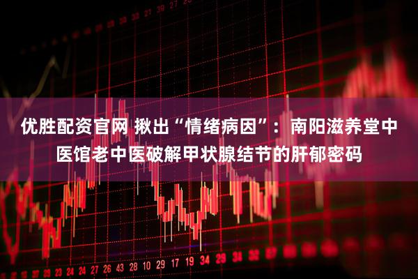 优胜配资官网 揪出“情绪病因”：南阳滋养堂中医馆老中医破解甲状腺结节的肝郁密码