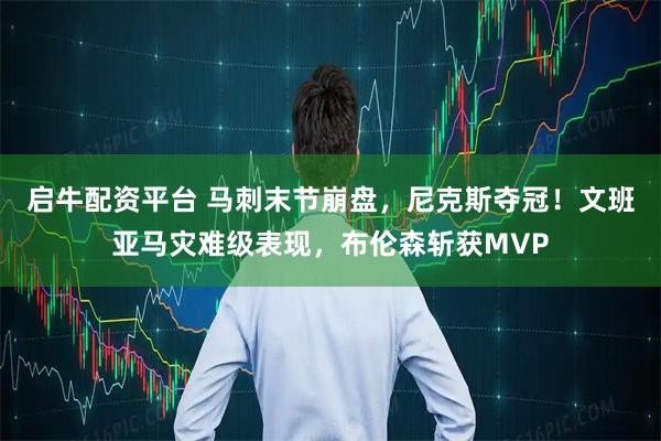 启牛配资平台 马刺末节崩盘，尼克斯夺冠！文班亚马灾难级表现，布伦森斩获MVP