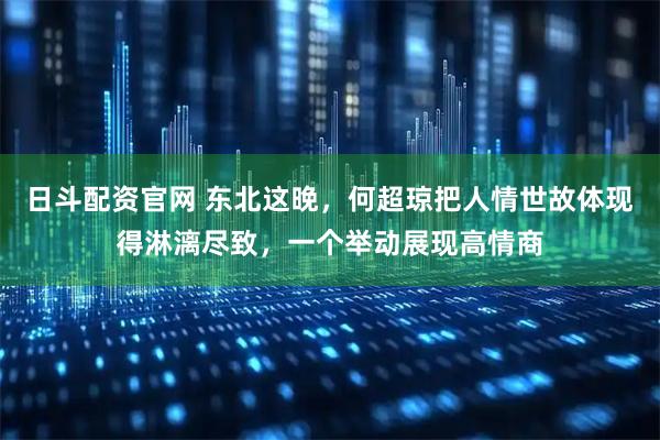 日斗配资官网 东北这晚，何超琼把人情世故体现得淋漓尽致，一个举动展现高情商
