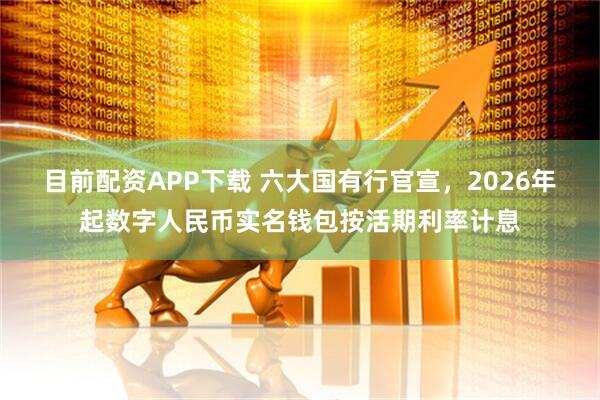目前配资APP下载 六大国有行官宣，2026年起数字人民币实名钱包按活期利率计息