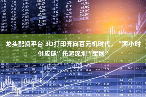 龙头配资平台 3D打印奔向百元机时代，“两小时供应链”托起深圳“军团”
