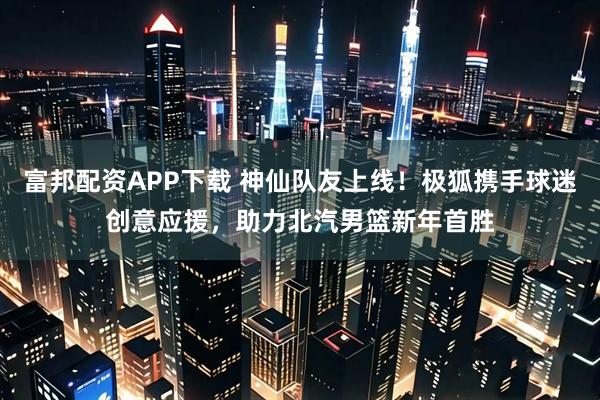 富邦配资APP下载 神仙队友上线！极狐携手球迷创意应援，助力北汽男篮新年首胜