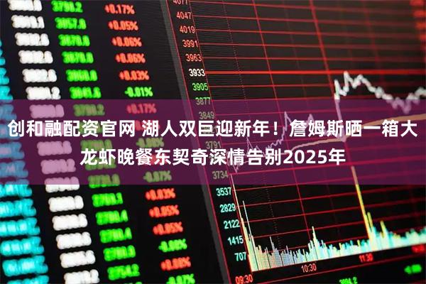 创和融配资官网 湖人双巨迎新年！詹姆斯晒一箱大龙虾晚餐东契奇深情告别2025年