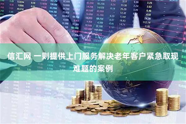 信汇网 一则提供上门服务解决老年客户紧急取现难题的案例
