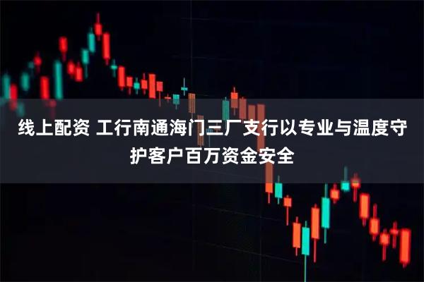线上配资 工行南通海门三厂支行以专业与温度守护客户百万资金安全