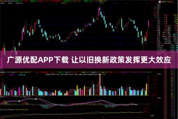 广源优配APP下载 让以旧换新政策发挥更大效应