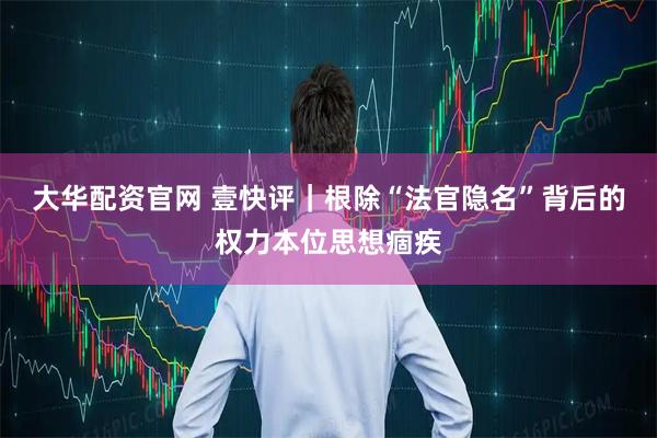 大华配资官网 壹快评｜根除“法官隐名”背后的权力本位思想痼疾