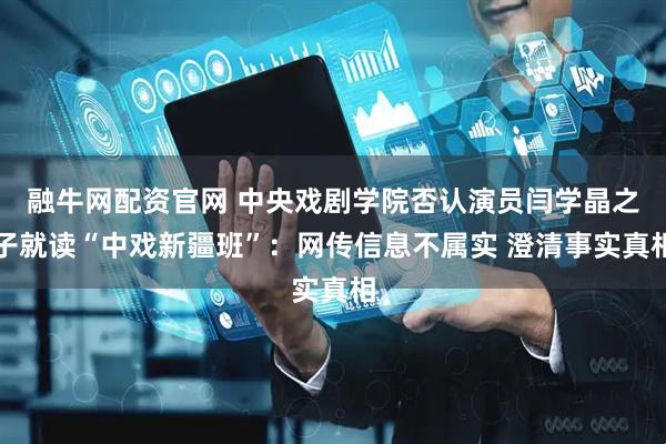 融牛网配资官网 中央戏剧学院否认演员闫学晶之子就读“中戏新疆班”：网传信息不属实 澄清事实真相