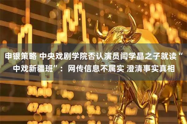 申银策略 中央戏剧学院否认演员闫学晶之子就读“中戏新疆班”：网传信息不属实 澄清事实真相