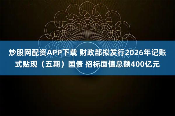 炒股网配资APP下载 财政部拟发行2026年记账式贴现（五期）国债 招标面值总额400亿元