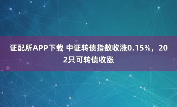 证配所APP下载 中证转债指数收涨0.15%，202只可转债收涨