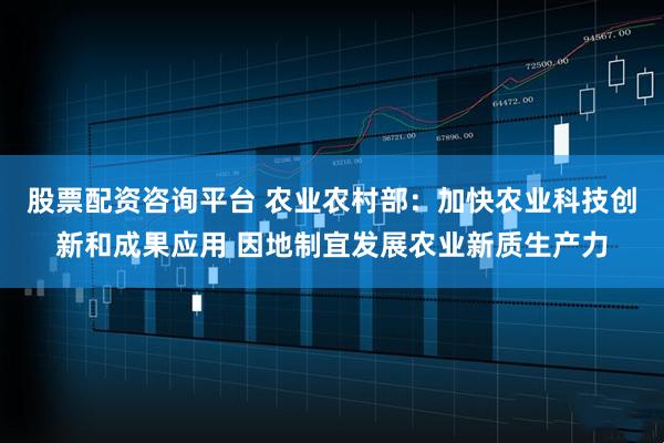 股票配资咨询平台 农业农村部：加快农业科技创新和成果应用 因地制宜发展农业新质生产力