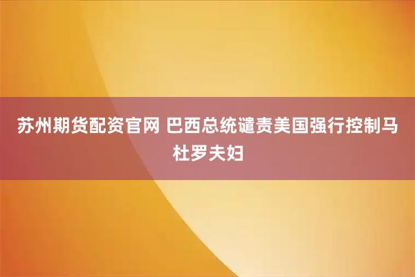 苏州期货配资官网 巴西总统谴责美国强行控制马杜罗夫妇