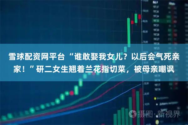 雪球配资网平台 “谁敢娶我女儿？以后会气死亲家！”研二女生翘着兰花指切菜，被母亲嘲讽