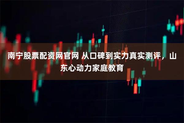 南宁股票配资网官网 从口碑到实力真实测评，山东心动力家庭教育