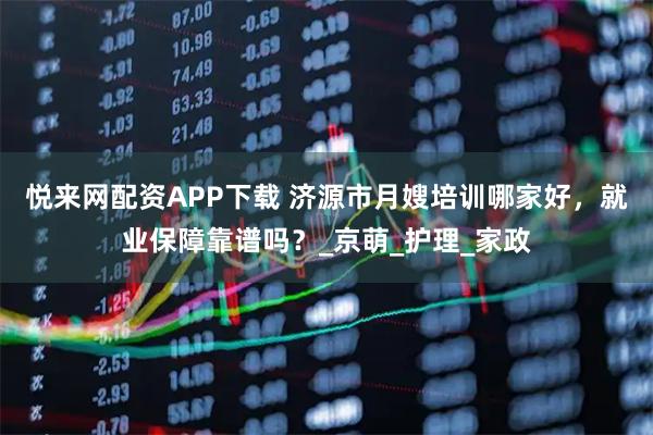 悦来网配资APP下载 济源市月嫂培训哪家好，就业保障靠谱吗？_京萌_护理_家政