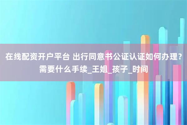 在线配资开户平台 出行同意书公证认证如何办理？需要什么手续_王姐_孩子_时间