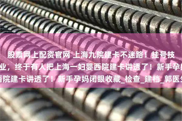 股票网上配资官网 上海九院建卡不迷路！挂号技巧+必备清单直接抄作业，终于有人把上海一妇婴西院建卡讲透了！新手孕妈闭眼收藏_检查_建档_郭医生