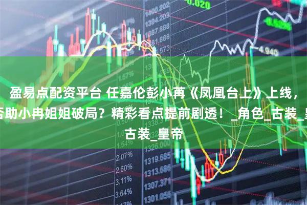 盈易点配资平台 任嘉伦彭小苒《凤凰台上》上线，能否助小冉姐姐破局？精彩看点提前剧透！_角色_古装_皇帝