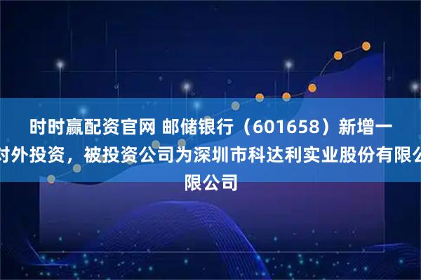 时时赢配资官网 邮储银行（601658）新增一起对外投资，被投资公司为深圳市科达利实业股份有限公司